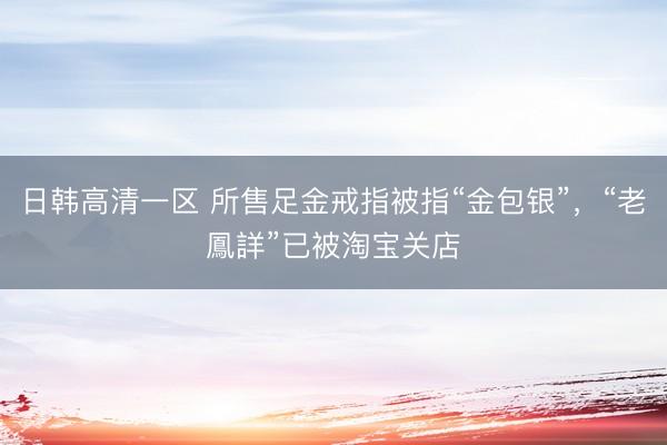 日韩高清一区 所售足金戒指被指“金包银”，“老鳳詳”已被淘宝关店