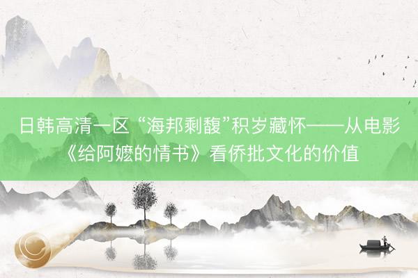 日韩高清一区 “海邦剩馥”积岁藏怀——从电影《给阿嬷的情书》看侨批文化的价值