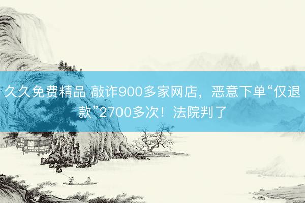 久久免费精品 敲诈900多家网店，恶意下单“仅退款”2700多次！法院判了