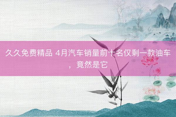 久久免费精品 4月汽车销量前十名仅剩一款油车，竟然是它