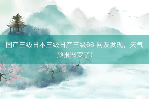 国产三级日本三级日产三级66 网友发现，天气预报图变了！