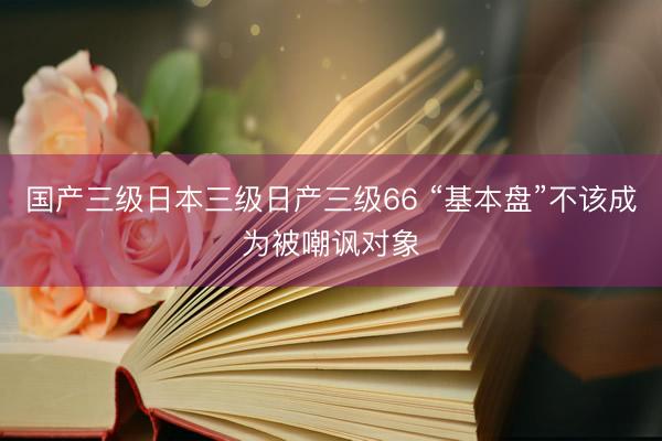 国产三级日本三级日产三级66 “基本盘”不该成为被嘲讽对象