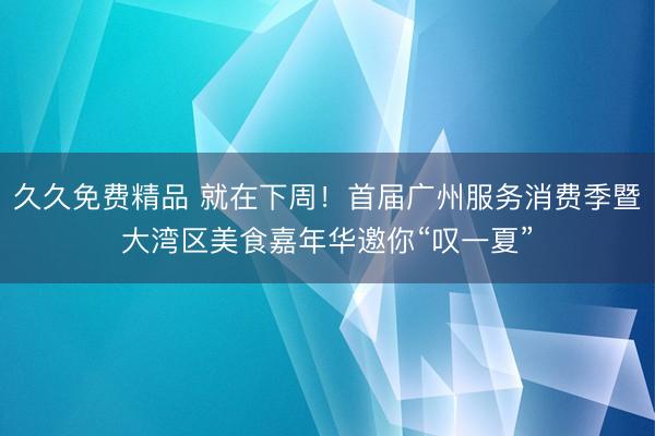 久久免费精品 就在下周！首届广州服务消费季暨大湾区美食嘉年华邀你“叹一夏”