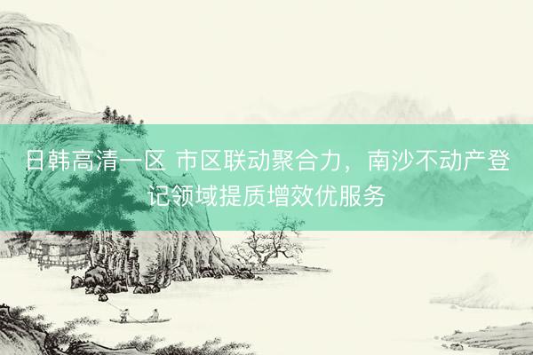 日韩高清一区 市区联动聚合力，南沙不动产登记领域提质增效优服务