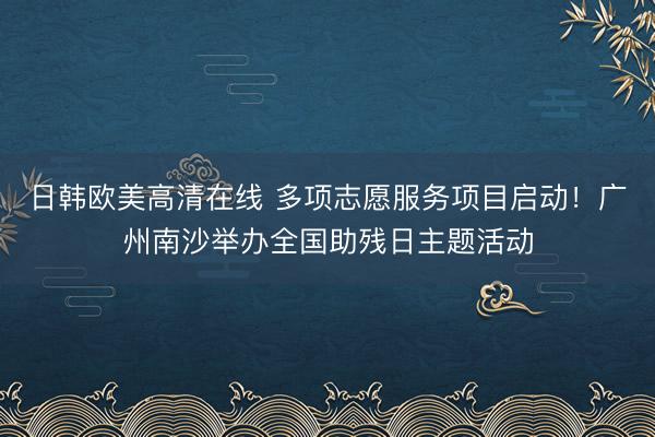 日韩欧美高清在线 多项志愿服务项目启动！广州南沙举办全国助残日主题活动
