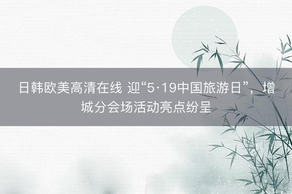 日韩欧美高清在线 迎“5·19中国旅游日”，增城分会场活动亮点纷呈