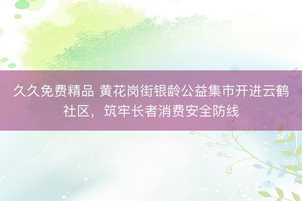 久久免费精品 黄花岗街银龄公益集市开进云鹤社区，筑牢长者消费安全防线