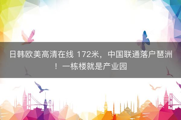 日韩欧美高清在线 172米，中国联通落户琶洲！一栋楼就是产业园