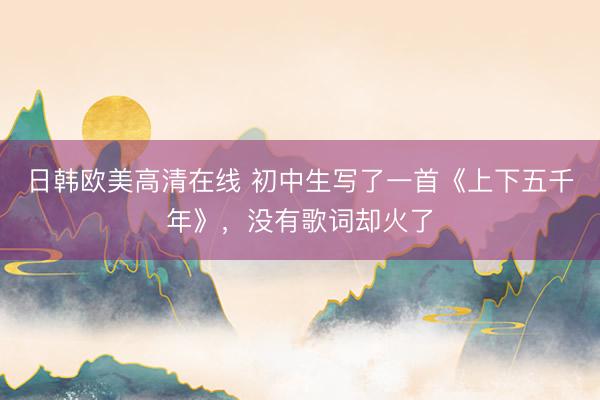 日韩欧美高清在线 初中生写了一首《上下五千年》，没有歌词却火了