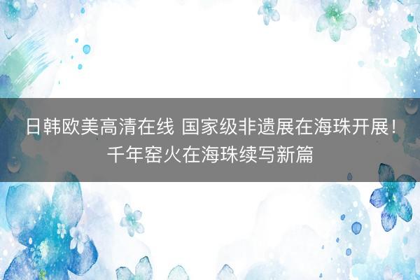 日韩欧美高清在线 国家级非遗展在海珠开展！千年窑火在海珠续写新篇