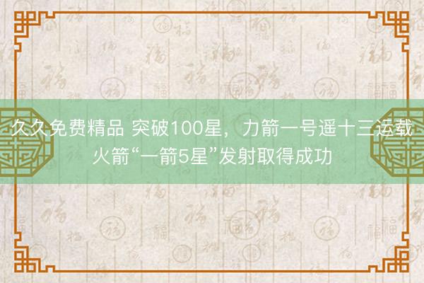 久久免费精品 突破100星，力箭一号遥十三运载火箭“一箭5星”发射取得成功