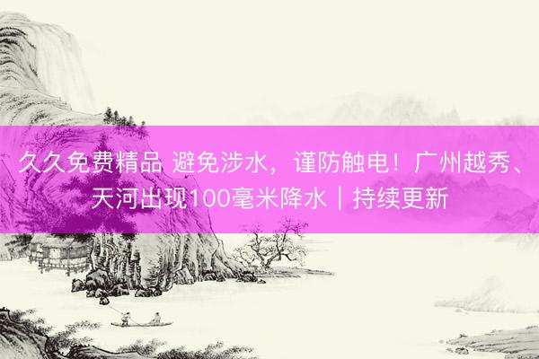 久久免费精品 避免涉水，谨防触电！广州越秀、天河出现100毫米降水｜持续更新