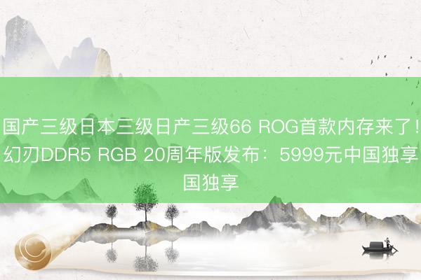 国产三级日本三级日产三级66 ROG首款内存来了！幻刃DDR5 RGB 20周年版发布：5999元中国独享