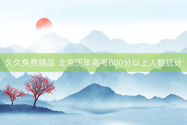久久免费精品 北京历年高考600分以上人数统计