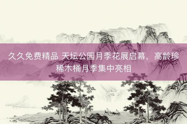 久久免费精品 天坛公园月季花展启幕，高龄珍稀木桶月季集中亮相