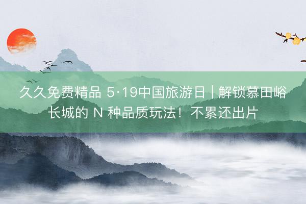 久久免费精品 5·19中国旅游日 | 解锁慕田峪长城的 N 种品质玩法！不累还出片