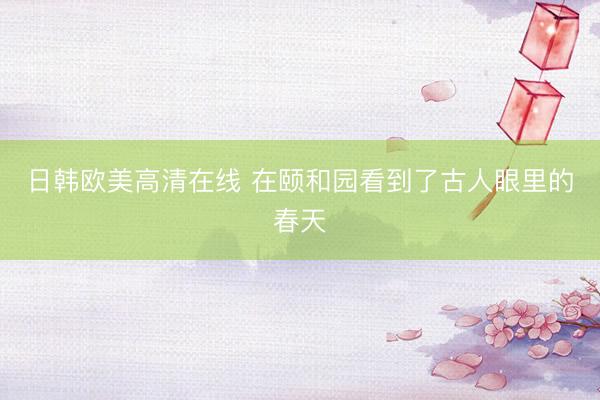 日韩欧美高清在线 在颐和园看到了古人眼里的春天