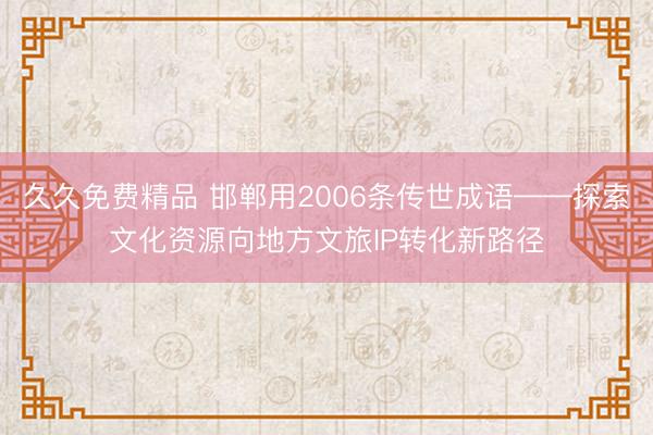 久久免费精品 邯郸用2006条传世成语——探索文化资源向地方文旅IP转化新路径
