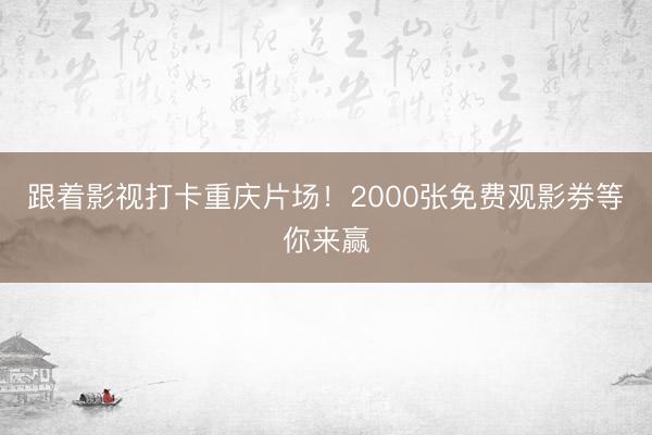 跟着影视打卡重庆片场！2000张免费观影券等你来赢