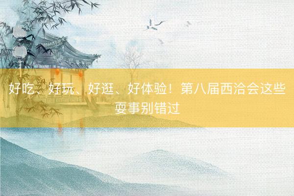 好吃、好玩、好逛、好体验！第八届西洽会这些耍事别错过