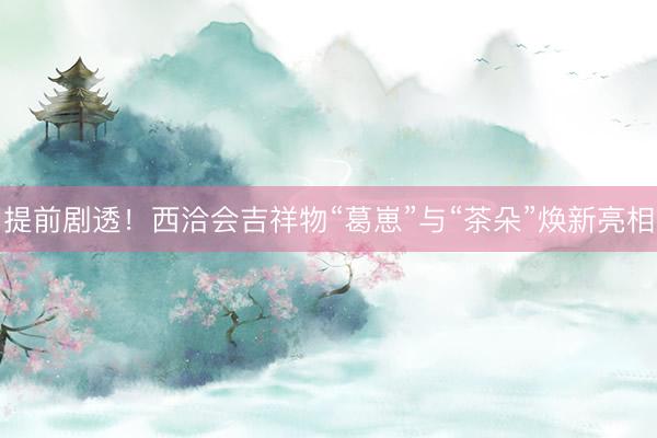 提前剧透！西洽会吉祥物“葛崽”与“茶朵”焕新亮相