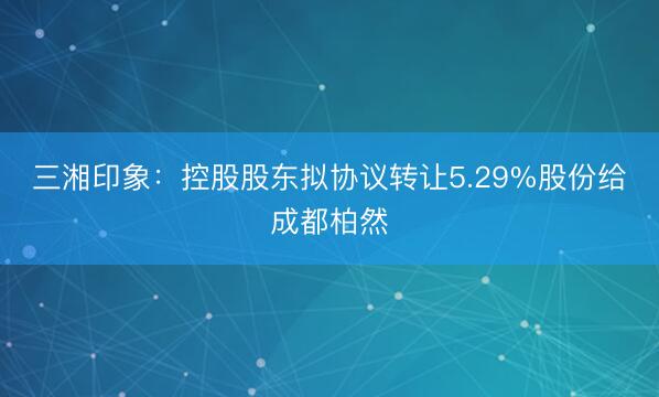 三湘印象：控股股东拟协议转让5.29%股份给成都柏然
