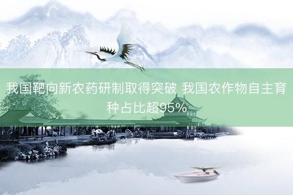 我国靶向新农药研制取得突破 我国农作物自主育种占比超95%