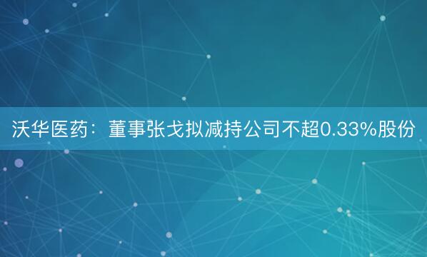 沃华医药:董事张戈拟减持公司不超0.33%股份