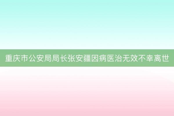 重庆市公安局局长张安疆因病医治无效不幸离世