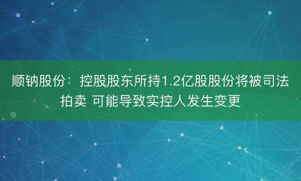 顺钠股份：控股股东所持1.2亿股股份将被司法拍卖 可能导致实控人发生变更