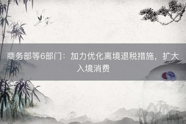 商务部等6部门:加力优化离境退税措施,扩大入境消费