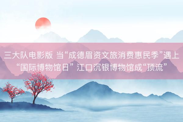 三大队电影版 当“成德眉资文旅消费惠民季”遇上“国际博物馆日” 江口沉银博物馆成“顶流”