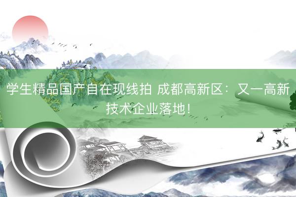 学生精品国产自在现线拍 成都高新区：又一高新技术企业落地！