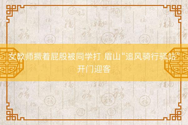 女教师撅着屁股被同学打 眉山“追风骑行驿站”开门迎客