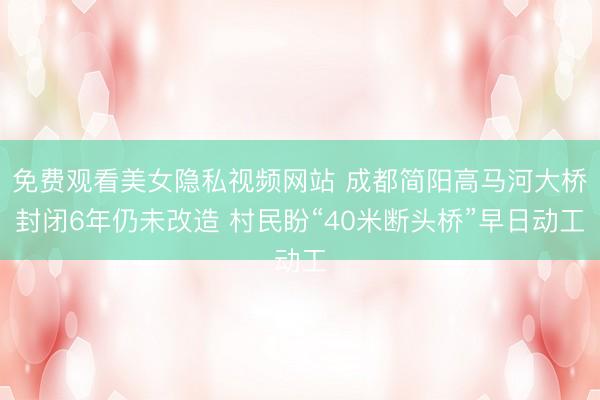 免费观看美女隐私视频网站 成都简阳高马河大桥封闭6年仍未改造 村民盼“40米断头桥”早日动工