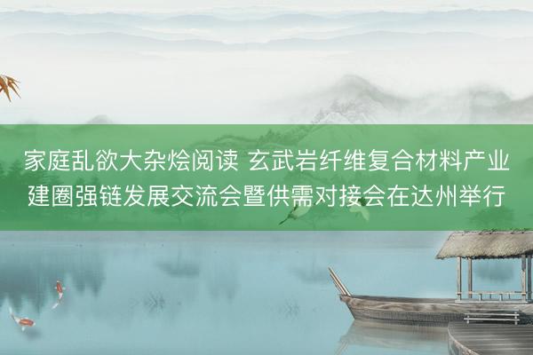 家庭乱欲大杂烩阅读 玄武岩纤维复合材料产业建圈强链发展交流会暨供需对接会在达州举行