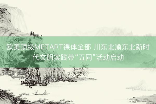欧美顶级METART裸体全部 川东北渝东北新时代文明实践带“五同”活动启动