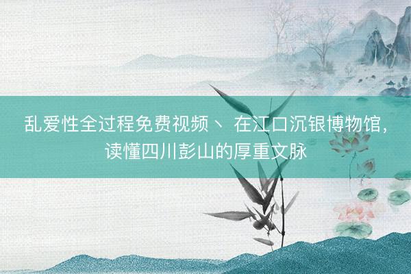 乱爱性全过程免费视频丶 在江口沉银博物馆，读懂四川彭山的厚重文脉