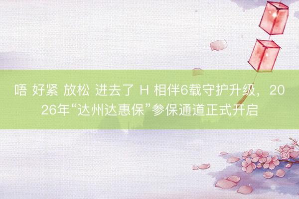 唔 好紧 放松 进去了 H 相伴6载守护升级，2026年“达州达惠保”参保通道正式开启