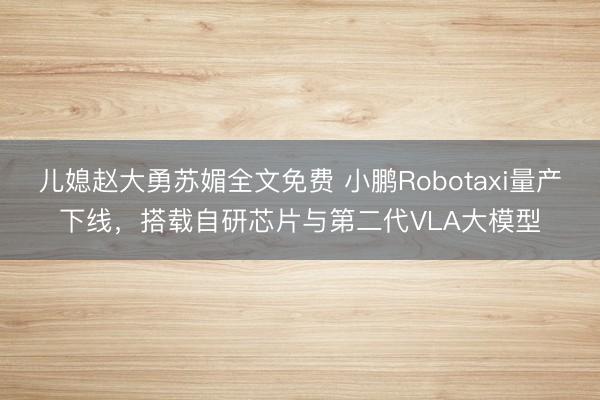 儿媳赵大勇苏媚全文免费 小鹏Robotaxi量产下线，搭载自研芯片与第二代VLA大模型