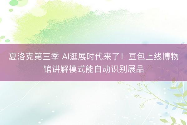 夏洛克第三季 AI逛展时代来了！豆包上线博物馆讲解模式能自动识别展品