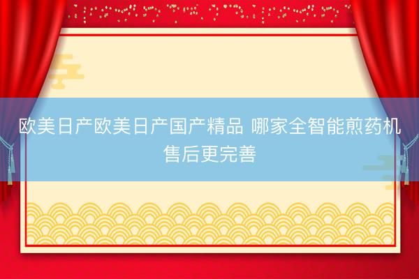 欧美日产欧美日产国产精品 哪家全智能煎药机售后更完善