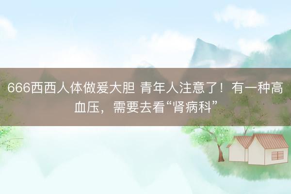666西西人体做爰大胆 青年人注意了！有一种高血压，需要去看“肾病科”