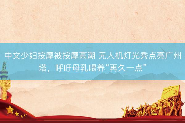 中文少妇按摩被按摩高潮 无人机灯光秀点亮广州塔，呼吁母乳喂养“再久一点”