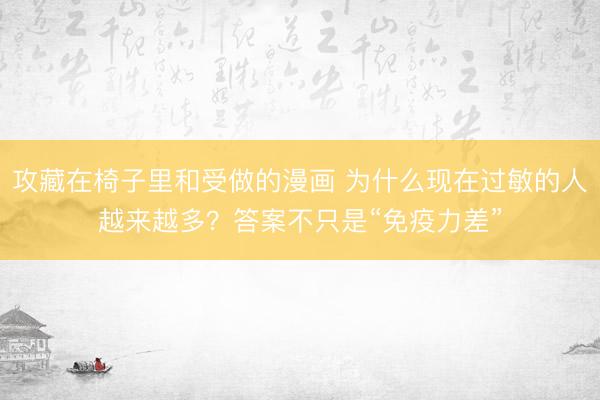 攻藏在椅子里和受做的漫画 为什么现在过敏的人越来越多？答案不只是“免疫力差”