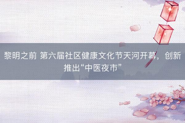 黎明之前 第六届社区健康文化节天河开幕，创新推出“中医夜市”