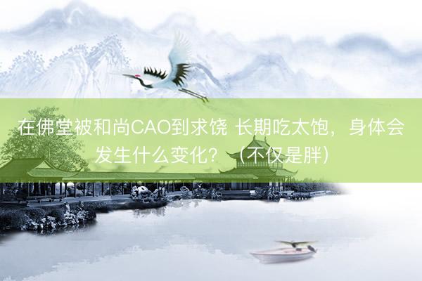 在佛堂被和尚CAO到求饶 长期吃太饱，身体会发生什么变化？（不仅是胖）
