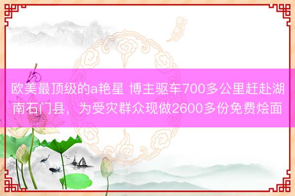 欧美最顶级的a艳星 博主驱车700多公里赶赴湖南石门县，为受灾群众现做2600多份免费烩面