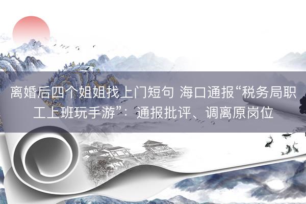 离婚后四个姐姐找上门短句 海口通报“税务局职工上班玩手游”:通报批评、调离原岗位