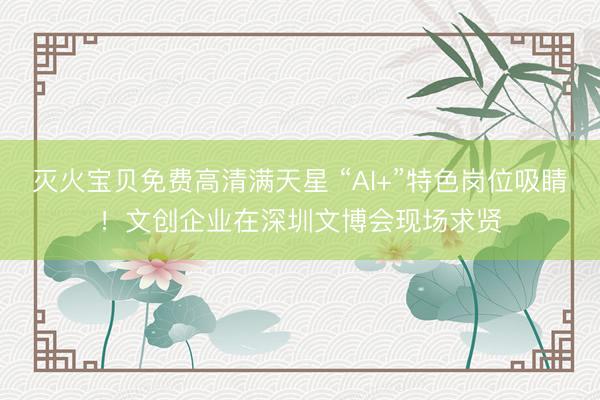 灭火宝贝免费高清满天星 “AI+”特色岗位吸睛！文创企业在深圳文博会现场求贤